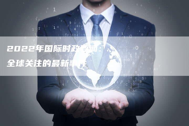 2022年的國際時(shí)事新聞概覽，2022國際時(shí)事新聞概覽